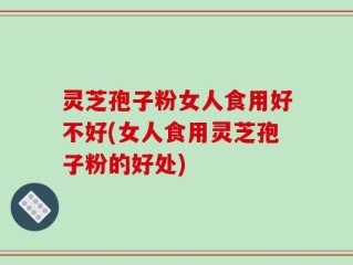 灵芝孢子粉女人食用好不好(女人食用灵芝孢子粉的好处)
