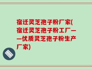 宿迁灵芝孢子粉厂家(宿迁灵芝孢子粉工厂——优质灵芝孢子粉生产厂家)