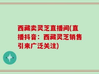 西藏卖灵芝直播间(直播抖音：西藏灵芝销售引来广泛关注)