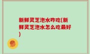 新鲜灵芝泡水咋吃(新鲜灵芝泡水怎么吃最好)