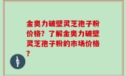 金奥力破壁灵芝孢子粉价格？了解金奥力破壁灵芝孢子粉的市场价格？