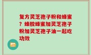 复方灵芝孢子粉和蜂蜜？蜂胶蜂蜜加灵芝孢子粉加灵芝孢子油一起吃功效