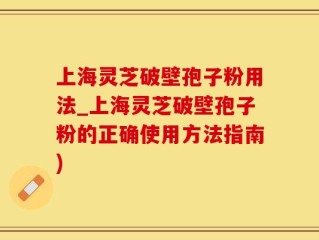 上海灵芝破壁孢子粉用法_上海灵芝破壁孢子粉的正确使用方法指南)
