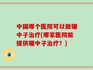 中国哪个医院可以做硼中子治疗(哪家医院能提供硼中子治疗？)