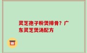 灵芝孢子粉煲排骨？广东灵芝煲汤配方