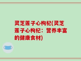 灵芝莲子心枸杞(灵芝莲子心枸杞：营养丰富的健康食材)