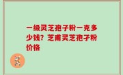 一级灵芝孢子粉一克多少钱？芝甫灵芝孢孑粉价格