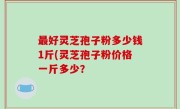 最好灵芝孢子粉多少钱1斤(灵芝孢子粉价格一斤多少？