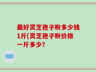最好灵芝孢子粉多少钱1斤(灵芝孢子粉价格一斤多少？