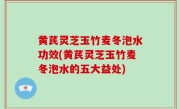 黄芪灵芝玉竹麦冬泡水功效(黄芪灵芝玉竹麦冬泡水的五大益处)