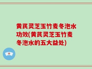 黄芪灵芝玉竹麦冬泡水功效(黄芪灵芝玉竹麦冬泡水的五大益处)