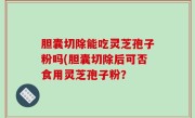 胆囊切除能吃灵芝孢子粉吗(胆囊切除后可否食用灵芝孢子粉？