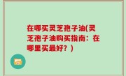 在哪买灵芝孢子油(灵芝孢子油购买指南：在哪里买最好？)