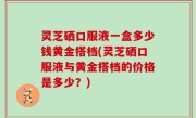 灵芝硒口服液一盒多少钱黄金搭档(灵芝硒口服液与黄金搭档的价格是多少？)