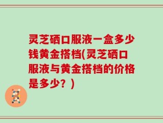 灵芝硒口服液一盒多少钱黄金搭档(灵芝硒口服液与黄金搭档的价格是多少？)