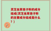 灵芝虫草孢子粉的成分组成(灵芝虫草孢子粉的主要成分组成是什么？)