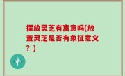 摆放灵芝有寓意吗(放置灵芝是否有象征意义？)