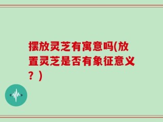 摆放灵芝有寓意吗(放置灵芝是否有象征意义？)