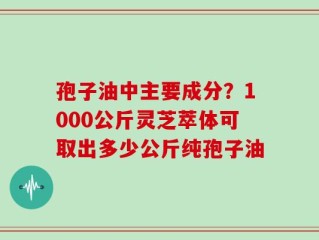 孢子油中主要成分？1000公斤灵芝萃体可取出多少公斤纯孢子油