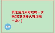 灵芝汤几天可以喝一次吗(灵芝汤多久可以喝一次？)