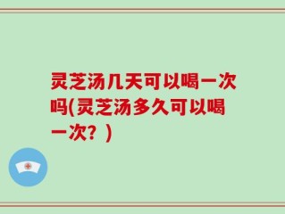 灵芝汤几天可以喝一次吗(灵芝汤多久可以喝一次？)