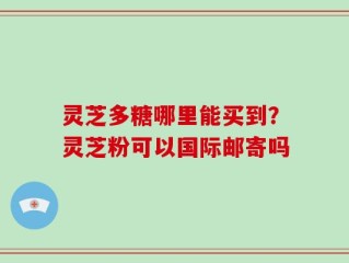 灵芝多糖哪里能买到？灵芝粉可以国际邮寄吗