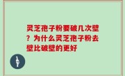 灵芝孢子粉要破几次壁？为什么灵芝孢子粉去壁比破壁的更好
