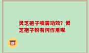 灵芝孢子喷雾功效？灵芝孢子粉有何作用呢
