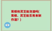葛根和灵芝能泡酒吗(葛根、灵芝能否用来制作酒？)