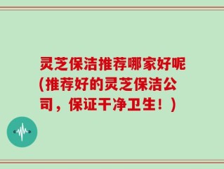 灵芝保洁推荐哪家好呢(推荐好的灵芝保洁公司，保证干净卫生！)