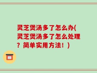灵芝煲汤多了怎么办(灵芝煲汤多了怎么处理？简单实用方法！)