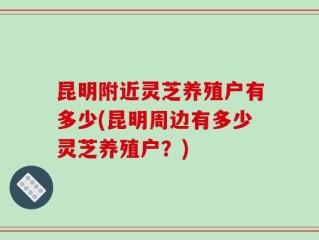 昆明附近灵芝养殖户有多少(昆明周边有多少灵芝养殖户？)