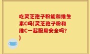 吃灵芝孢子粉能和维生素C吗(灵芝孢子粉和维C一起服用安全吗？)