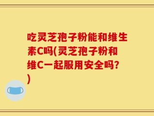 吃灵芝孢子粉能和维生素C吗(灵芝孢子粉和维C一起服用安全吗？)