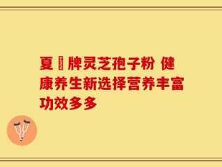 夏芃牌灵芝孢子粉 健康养生新选择营养丰富功效多多
