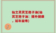 仙之灵灵芝孢子油(仙灵芝孢子油：提升健康，延年益寿)