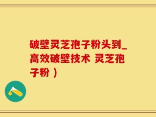 破壁灵芝孢子粉头到_高效破壁技术 灵芝孢子粉 )