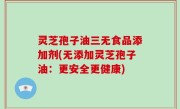 灵芝孢子油三无食品添加剂(无添加灵芝孢子油：更安全更健康)
