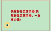 天然野生灵芝价格(天然野生灵芝价格，一盒多少钱)