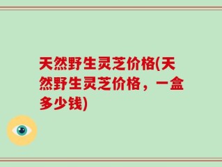 天然野生灵芝价格(天然野生灵芝价格，一盒多少钱)