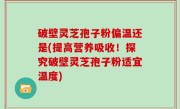 破壁灵芝孢子粉偏温还是(提高营养吸收！探究破壁灵芝孢子粉适宜温度)