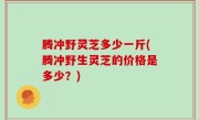 腾冲野灵芝多少一斤(腾冲野生灵芝的价格是多少？)