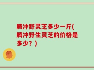 腾冲野灵芝多少一斤(腾冲野生灵芝的价格是多少？)