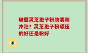 破壁灵芝孢子粉胶囊和冲泡？灵芝孢子粉碾压的好还是粉好