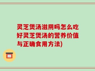 灵芝煲汤滋阴吗怎么吃好灵芝煲汤的营养价值与正确食用方法)