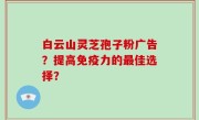 白云山灵芝孢子粉广告？提高免疫力的最佳选择？