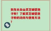 敖东长白山灵芝破壁孢子粉？了解灵芝破壁孢子粉的功效与使用方法？