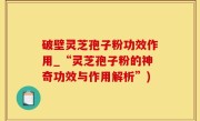 破壁灵芝孢子粉功效作用_“灵芝孢子粉的神奇功效与作用解析”)