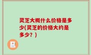 灵芝大概什么价格是多少(灵芝的价格大约是多少？)