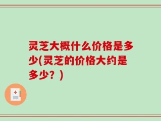 灵芝大概什么价格是多少(灵芝的价格大约是多少？)